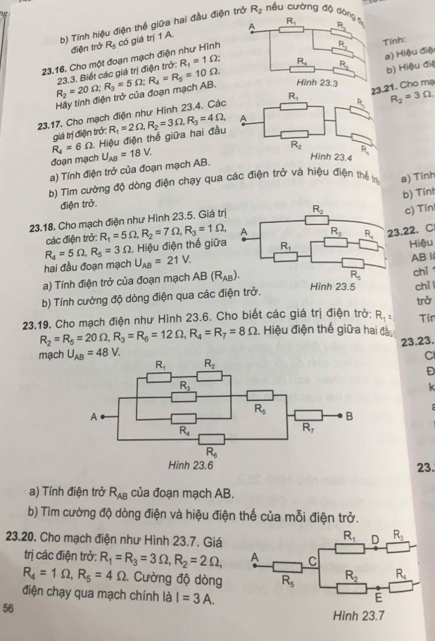 Tính hiệu điện thế giữa hai đầu điện trở R_2 ếu cường độ d
Tính:
điện trở R_5 có giá trị 1 A.
23.16. Cho một đoạn mạch điện như Hình
R_2=20Omega ;R_3=5Omega ;R_4=R_5=10Omega . 23.3. Biết các giá trị điện trở: R_1=1Omega ;
b) Hiệu điệ
Hãy tính điện trở của đoạn mạch AB.a) Hiệu điệ
21. Cho mạ
23.17. Cho mạch điện như Hình 23.4. Các
R_2=3Omega
R_4=6Omega 1. Hiệu điện thế giữa hai đầu R_1=2Omega ,R_2=3Omega ,R_3=4Omega ,
giá trị điện trở:
đoạn mạch U_AB=18V.
a) Tính điện trở của đoạn mạch AB.
b) Tìm cường độ dòng điện chạy qua các điện trở và hiệu điện thể trị a) Tính
b) Tính
điện trở.
23.18. Cho mạch điện như Hình 23.5. Giá trị
c) Tín
các điện trở: R_1=5Omega ,R_2=7Omega ,R_3=1Omega ,
3.22. C
R_4=5Omega ,R_5=3Omega 2. Hiệu điện thế giữa
Hiệu
hai đầu đoạn mạch U_AB=21V.
AB l;
a) Tính điện trở của đoạn mạch A B(R_AB). chì
b) Tính cường độ dòng điện qua các đichì l
23.19. Cho mạch điện như Hình 23.6. Cho biết các giá trị điện trở: R_1= trở
R_2=R_5=20Omega ,R_3=R_6=12Omega ,R_4=R_7=8Omega. Hiệu điện thế giữa hai đầu Tín
mạch U_AB=48V. 23.23.
Cl
Đ
k
23.
a) Tính điện trở R_AB của đoạn mạch AB.
b) Tìm cường độ dòng điện và hiệu điện thế của mỗi điện trở.
23.20. Cho mạch điện như Hình 23.7. Giá
trị các điện trở: R_1=R_3=3Omega ,R_2=2Omega ,
R_4=1Omega ,R_5=4Omega. Cường độ dòng
điện chạy qua mạch chính là I=3A.
56