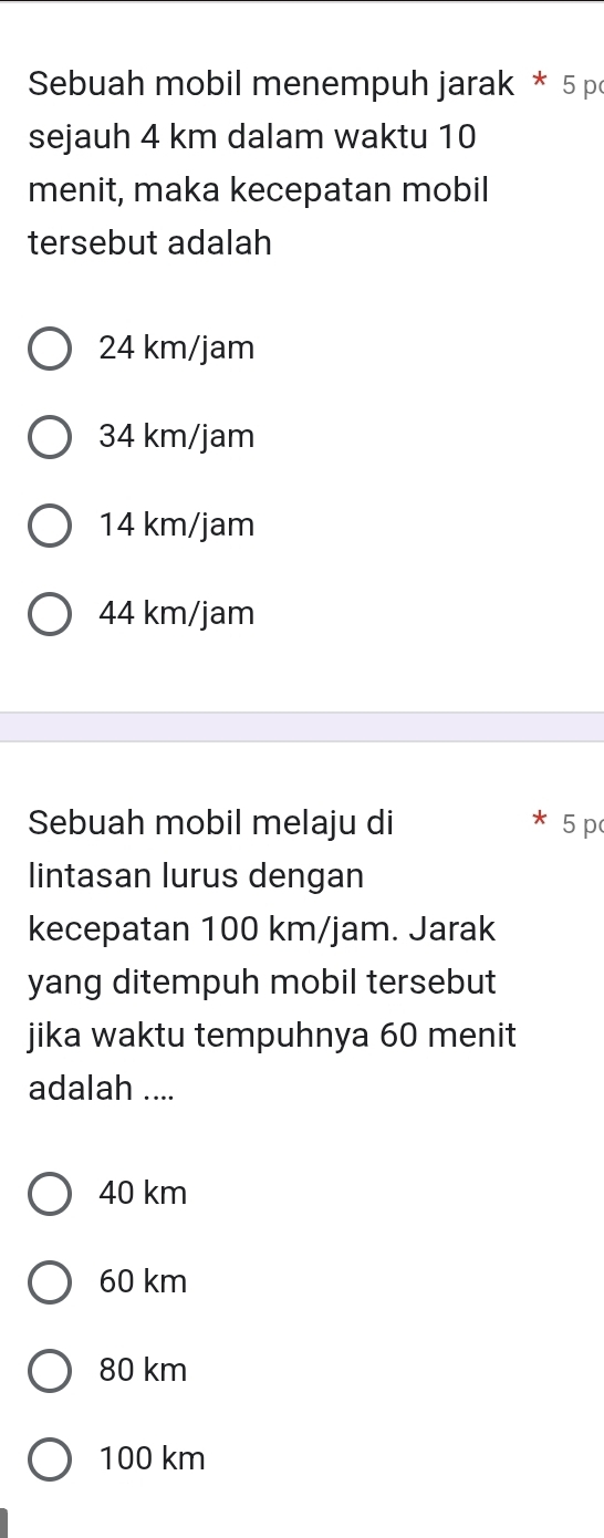 Sebuah mobil menempuh jarak * 5 p
sejauh 4 km dalam waktu 10
menit, maka kecepatan mobil
tersebut adalah
24 km/jam
34 km/jam
14 km/jam
44 km/jam
Sebuah mobil melaju di 5 p
lintasan lurus dengan
kecepatan 100 km/jam. Jarak
yang ditempuh mobil tersebut
jika waktu tempuhnya 60 menit
adalah ....
40 km
60 km
80 km
100 km