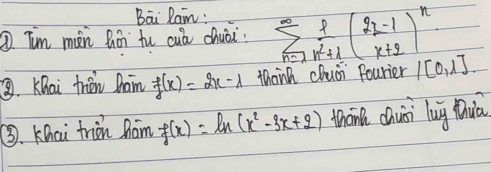 Bai Ran: 
① Tim mèn hín fu cuá chuòi sumlimits _(n=1)^(∈fty) 1/n^2+1 ( (2n-1)/n+2 )^n
③. Khai frién Dham f(x)=2x-1 thank chusi fourier /[0,1]
③. Khci triàn hám f(x)=ln (x^2-3x+2) thān chuài lug Quú