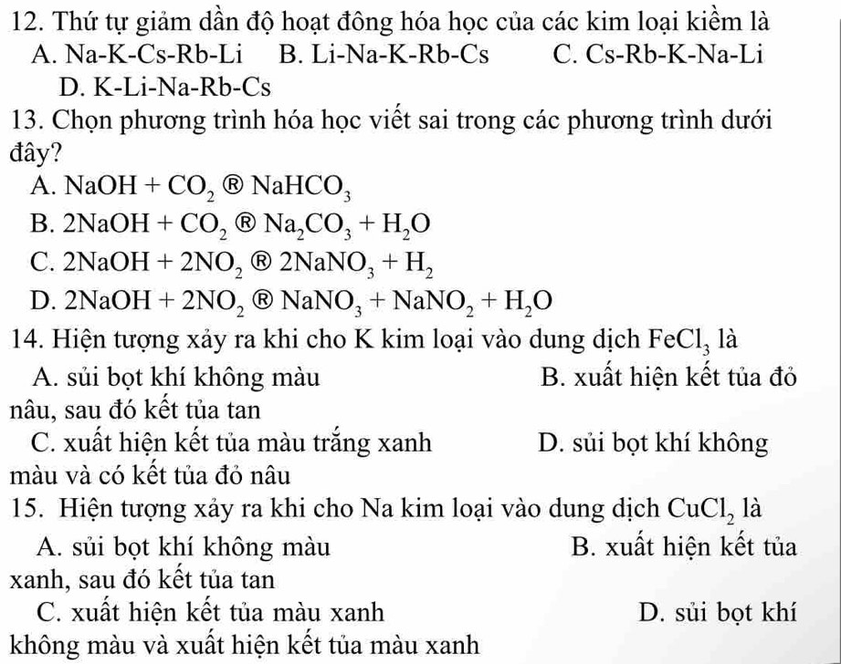 Thứ tự giảm dần độ hoạt đông hóa học của các kim loại kiềm là
A. Na-K-Cs- Rb -Li B. Li-Na-K-Rb- Cs C. Cs-Rb- K -Na-Li
D. K-Li-Na-Rb- Cs
13. Chọn phương trình hóa học viết sai trong các phương trình dưới
đây?
A. NaOH+CO_2 enclosecircleRNaHCO_3
B. 2NaOH+CO_2 R Na_2CO_3+H_2O
C. 2NaOH+2NO_2 2NaNO_3+H_2
D. 2NaOH+2NO_2 Ⓡ NaNO_3+NaNO_2+H_2O
14. Hiện tượng xảy ra khi cho K kim loại vào dung dịch FeCl_3 là
A. sủi bọt khí không màu B. xuất hiện kết tủa đỏ
nâu, sau đó kết tủa tan
C. xuất hiện kết tủa màu trắng xanh D. sủi bọt khí không
màu và có kết tủa đỏ nâu
15. Hiện tượng xảy ra khi cho Na kim loại vào dung dịch CuCl_2 là
A. sủi bọt khí không màu B. xuất hiện kết tủa
xanh, sau đó kết tủa tan
C. xuất hiện kết tủa màu xanh D. sủi bọt khí
không màu và xuất hiện kết tủa màu xanh