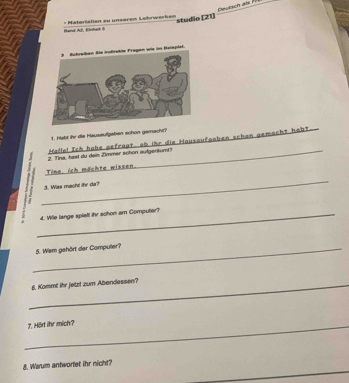 Deutsch als H 
studio [21] 
• Materialien zu unseren Lehrwerken 
Band A2, Einheit 5 
1. Habt ihr die Hausaufgaben schon gemacht? 
Hallo! Ich habe gefragt. ob ihr die Hausaufgaben schon gemacht habt 
2. Tina, hast du dein Zimmer schon aufgeräumt? 
Tina, ich möchte wissen, 
_ 
3. Was macht ihr da? 
_4. Wie lange spielt ihr schon am Computer? 
_5. Wem gehört der Computer? 
_6. Kommt ihr jetzt zum Abendessen? 
_7. Hört ihr mich? 
_ 
8. Warum antwortet ihr nicht?