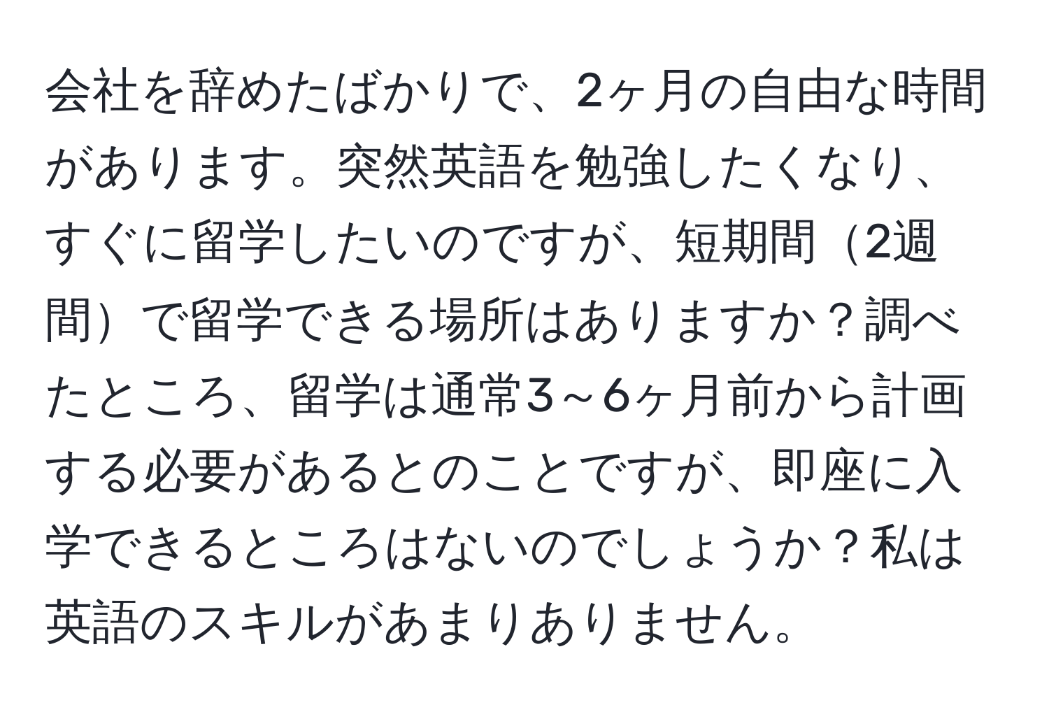 会社を辞めたばかりで、2ヶ月の自由な時間があります。突然英語を勉強したくなり、すぐに留学したいのですが、短期間2週間で留学できる場所はありますか？調べたところ、留学は通常3～6ヶ月前から計画する必要があるとのことですが、即座に入学できるところはないのでしょうか？私は英語のスキルがあまりありません。