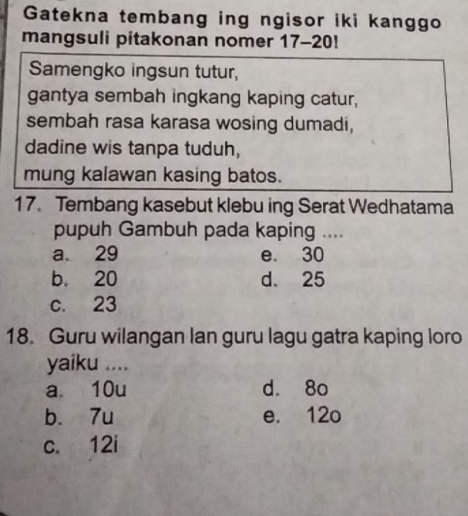 Gatekna tembang ing ngisor iki kanggo
mangsuli pitakonan nomer 17-20!
Samengko ingsun tutur,
gantya sembah ingkang kaping catur,
sembah rasa karasa wosing dumadi,
dadine wis tanpa tuduh,
mung kalawan kasing batos.
17. Tembang kasebut klebu ing Serat Wedhatama
pupuh Gambuh pada kaping ....
a. 29 e. 30
b. 20 d. 25
c. 23
18. Guru wilangan lan guru lagu gatra kaping loro
yaiku ....
a 10u d. 8o
b. 7u e. 12o
c. 12i