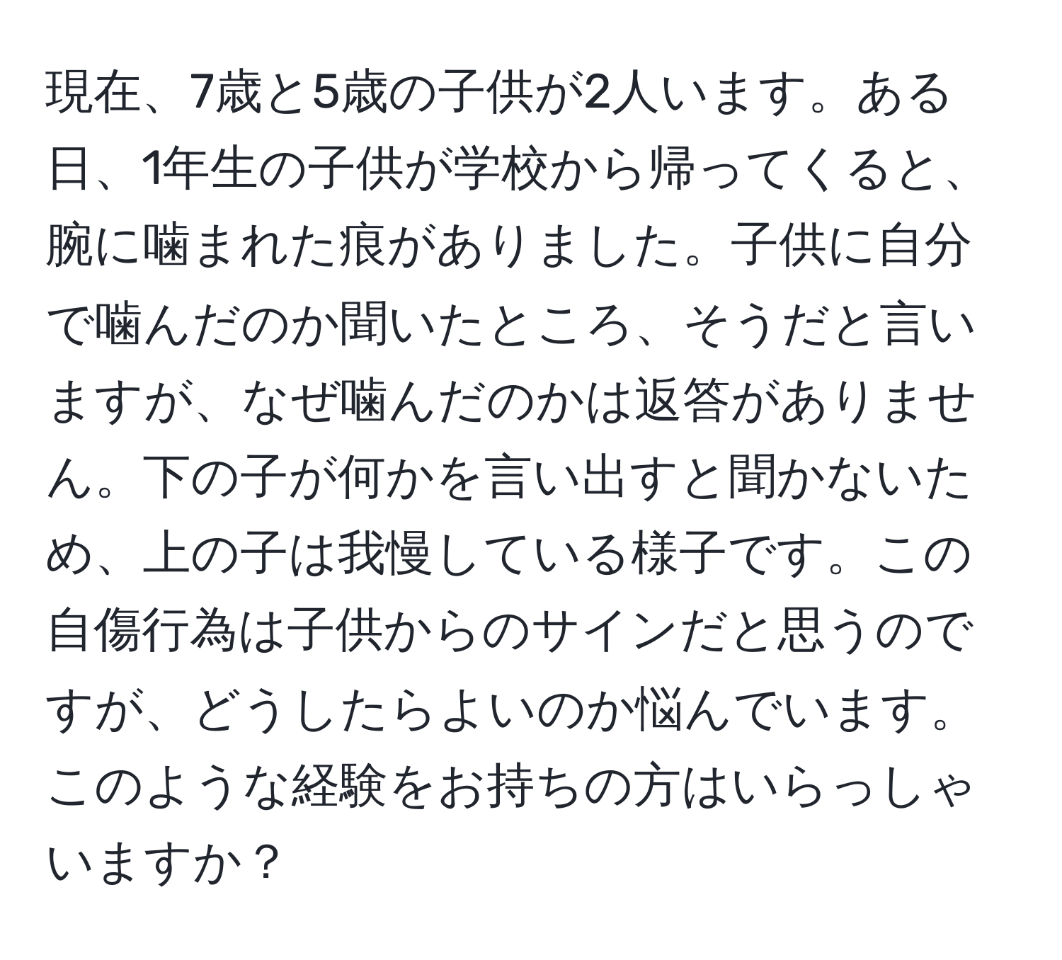 現在、7歳と5歳の子供が2人います。ある日、1年生の子供が学校から帰ってくると、腕に噛まれた痕がありました。子供に自分で噛んだのか聞いたところ、そうだと言いますが、なぜ噛んだのかは返答がありません。下の子が何かを言い出すと聞かないため、上の子は我慢している様子です。この自傷行為は子供からのサインだと思うのですが、どうしたらよいのか悩んでいます。このような経験をお持ちの方はいらっしゃいますか？