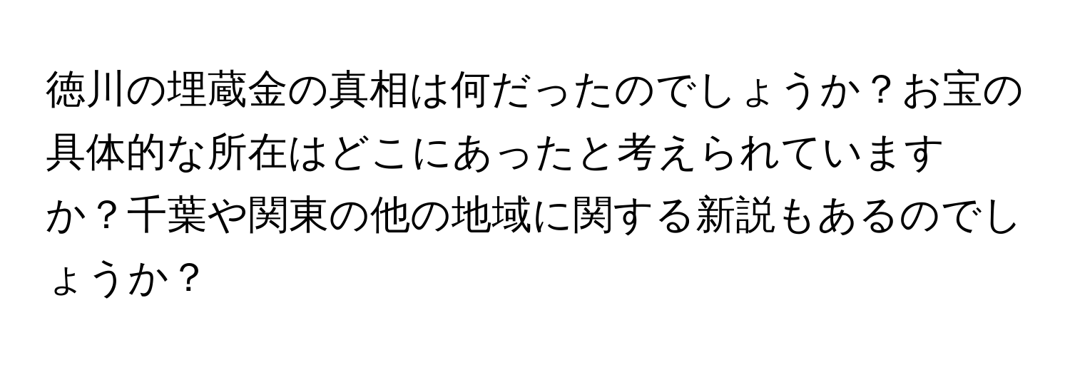 徳川の埋蔵金の真相は何だったのでしょうか？お宝の具体的な所在はどこにあったと考えられていますか？千葉や関東の他の地域に関する新説もあるのでしょうか？