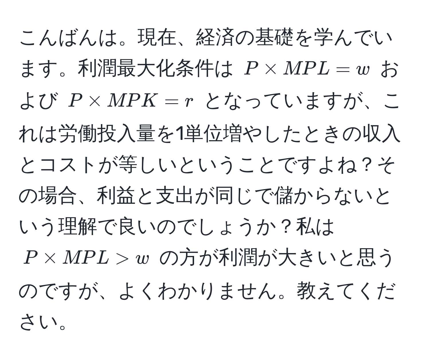 こんばんは。現在、経済の基礎を学んでいます。利潤最大化条件は ( P * MPL = w ) および ( P * MPK = r ) となっていますが、これは労働投入量を1単位増やしたときの収入とコストが等しいということですよね？その場合、利益と支出が同じで儲からないという理解で良いのでしょうか？私は ( P * MPL > w ) の方が利潤が大きいと思うのですが、よくわかりません。教えてください。