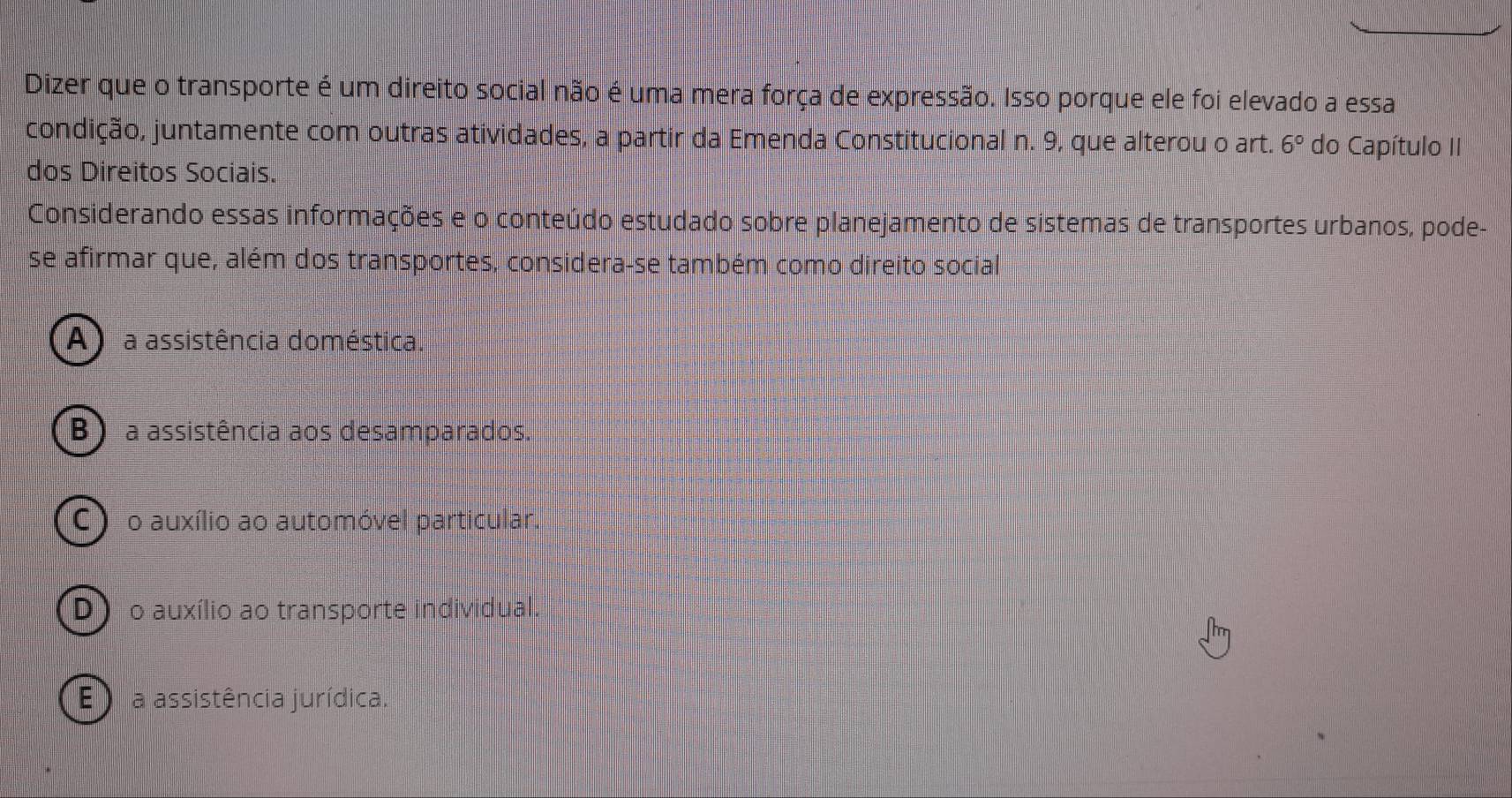 Dizer que o transporte é um direito social não é uma mera força de expressão. Isso porque ele foi elevado a essa
condição, juntamente com outras atividades, a partir da Emenda Constitucional n. 9, que alterou o art. 6° do Capítulo II
dos Direitos Sociais.
Considerando essas informações e o conteúdo estudado sobre planejamento de sistemas de transportes urbanos, pode-
se afirmar que, além dos transportes, considera-se também como direito social
A a assistência doméstica.
B ) a assistência aos desamparados.
C) o auxílio ao automóvel particular.
D) o auxílio ao transporte individual.
E ) a assistência jurídica.