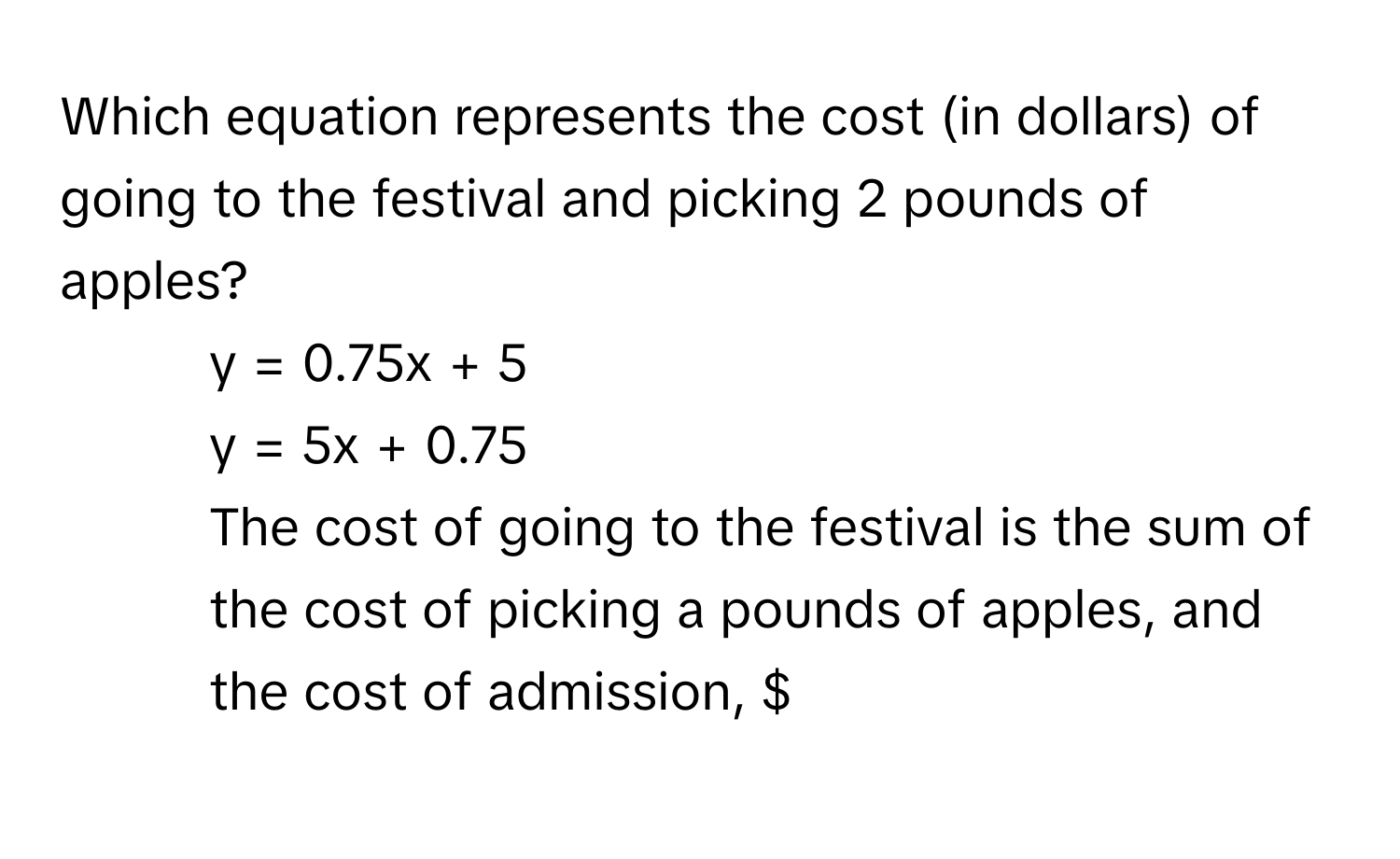 Which equation represents the cost (in dollars) of going to the festival and picking 2 pounds of apples?
1)  y = 0.75x + 5
2)  y = 5x + 0.75
3) The cost of going to the festival is the sum of the cost of picking a pounds of apples, and the cost of admission, $