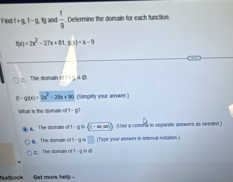 Find f+g, f-g , fg and  f/9 . Determine the domain for each function.
f(x)=2x^2-27x+81, g(x)=x-9
C、 The domain of f+gisvarnothing.
(f-g)(x)=2x^2-28x+90 (Simplify your answer.)
What is the domain of f-g 2
A. The domain of f-g is (-∈fty ,∈fty ). (Use a comma to separate answers as needed.)
B. The domain of f- g is □. (Type your answer in interval notation.)
c、 The domain of f-g is Ø.
Textbook Get more help