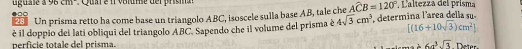 ugualé à 96cm. Qual é il volume del prisma . Laltezza del prisma 
2 Un prisma retto ha come base un triangolo ABC, isoscele sulla base AB, tale che Awidehat CB=120°
●○
[(16+10sqrt(3))cm^2]
è il doppio dei lati obliqui del triangolo ABC. Sapendo che il volume del prisma è 4sqrt(3)cm^3 , determina l’area della su. 
perficie totale del prisma. 6a^3sqrt(3) Deter 
、