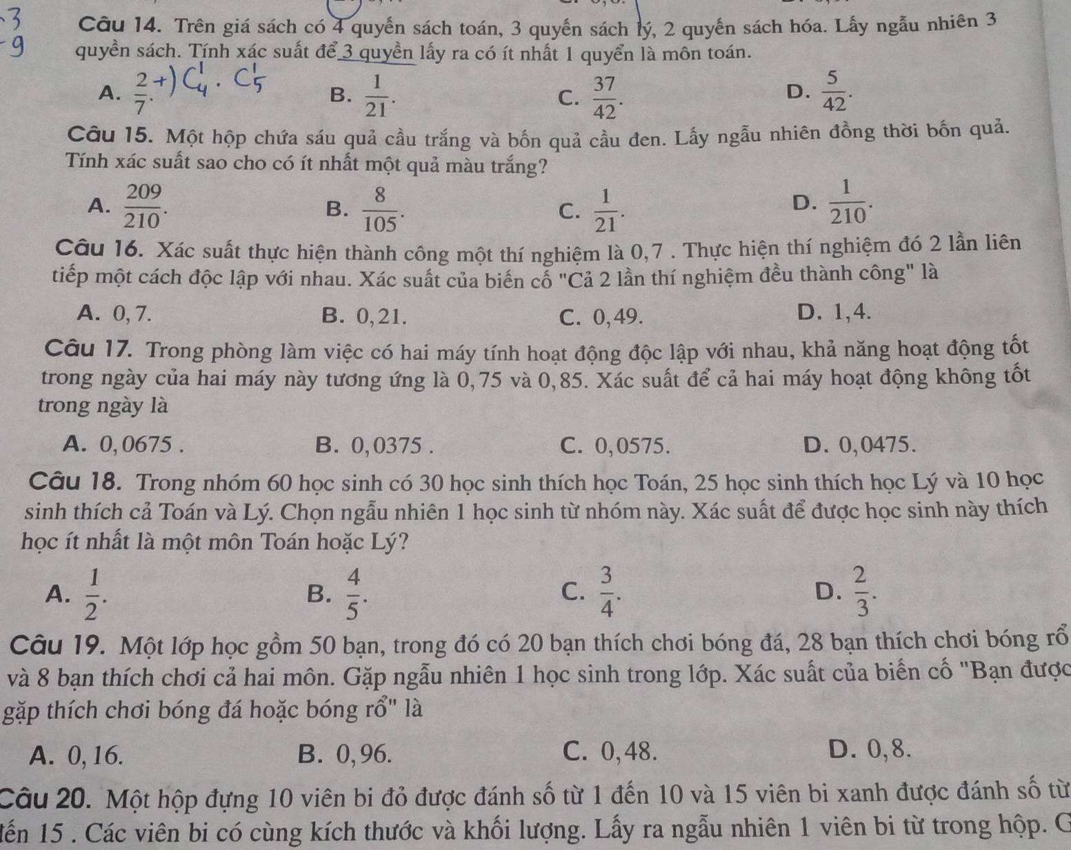 Trên giá sách có 4 quyển sách toán, 3 quyển sách lý, 2 quyến sách hóa. Lẫy ngẫu nhiên 3
quyền sách. Tính xác suất để 3 quyền lấy ra có ít nhất 1 quyển là môn toán.
A.  2/7 .+)  1/21 .  37/42 .  5/42 .
B.
C.
D.
Câu 15. Một hộp chứa sáu quả cầu trắng và bốn quả cầu đen. Lấy ngẫu nhiên đồng thời bốn quả.
Tính xác suất sao cho có ít nhất một quả màu trắng?
A.  209/210 .  8/105 .  1/21 .  1/210 .
B.
C.
D.
Câu 16. Xác suất thực hiện thành công một thí nghiệm là 0,7 . Thực hiện thí nghiệm đó 2 lần liên
tiếp một cách độc lập với nhau. Xác suất của biến cổ "Cả 2 lần thí nghiệm đều thành công" là
A. 0, 7. B. 0,21. C. 0,49. D. 1,4.
Câu 17. Trong phòng làm việc có hai máy tính hoạt động độc lập với nhau, khả năng hoạt động tốt
trong ngày của hai máy này tương ứng là 0,75 và 0,85. Xác suất để cả hai máy hoạt động không tốt
trong ngày là
A. 0, 0675 . B. 0,0375 . C. 0,0575. D. 0,0475.
Câu 18. Trong nhóm 60 học sinh có 30 học sinh thích học Toán, 25 học sinh thích học Lý và 10 học
sinh thích cả Toán và Lý. Chọn ngẫu nhiên 1 học sinh từ nhóm này. Xác suất để được học sinh này thích
học ít nhất là một môn Toán hoặc Lý?
A.  1/2 .  4/5 .  3/4 . D.  2/3 .
B.
C.
Câu 19. Một lớp học gồm 50 bạn, trong đó có 20 bạn thích chơi bóng đá, 28 bạn thích chơi bóng rổ
và 8 bạn thích chơi cả hai môn. Gặp ngẫu nhiên 1 học sinh trong lớp. Xác suất của biển cố "Bạn được
gặp thích chơi bóng đá hoặc bóng rổ" là
A. 0, 16. B. 0,96. C. 0,48. D. 0,8.
Câu 20. Một hộp đựng 10 viên bi đỏ được đánh số từ 1 đến 10 và 15 viên bi xanh được đánh số từ
Mến 15 . Các viên bi có cùng kích thước và khối lượng. Lấy ra ngẫu nhiên 1 viên bi từ trong hộp. G