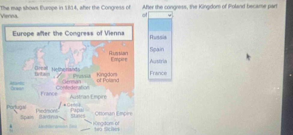 The map shows Europe in 1814, after the Congress of After the congress, the Kingdorn of Poland became part 
Vienna. of 
Europe after the Congress of Vienna Russia 
Russian Spain 
Empire Austria 
Great Netherands 
Britain Prussia Kingdom France 
German of Poland 
Rartc Confederation 
Cicean 
France Austrian Empire 
Genoa 
Portugal Piedmont Papal 
Spain Sardinia States Ottoman Empire 
Medteranean Ses Kingdom of 
two Sicilies