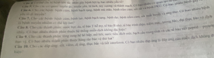 Cầu 6 Cơ thể chi bị bệnh khi tác nhân gây bệnh hội tụ bao nhiều yếu tổ? 
Cầu S Chơ các có quan: tuyên ức, ruyền yên, là lách, tuy xương và thành mạch. Có bao nhiều có quan tạo ra sơ 
yêu tố di truyền? Cầu 6. Cho các bệnh: hệnh cúm, bệnh bạch tạng, hệnh mù màu, bệnh tràm cam, sót rết và bệnh PKU, Có bao nhiều bệnh gay 
Cầm 7. Cho các bệnh: hệnh cam, bệnh lao, hệnh bạch tạng, bệnh đại, bệnh trảm càm, sốt xuất huyết và ung thư. Có bao nhiêu hệnh 
Câu 8. Cho các thành phan: nước bọt, đa, tế bào T hỗ trợ, tế bào B nhớ, tế bào trình diện, niệm mạc, tượng bào, đại thực bào và địch 
là hệnh truyền nhiêm có thể lấy lan? 
nhảy. Cổ bao nhiều thành phản thuộc hệ thống miễn dịch không đặc hiệu? 
Cầu 9, Cho các thành phần: lông rung hệ hô háp, mô hồi, nước tiêu, địch mũi, bạch cầu trung tính và các tế bào tiết peptid - protch 
Cầu 10, Cho các đấp ứng: sốt, viêm, dị ứng, thực bào và tiết interferon. Có bao nhiều đấp ứng là đấp ứng của miện địch không đi bao vệ, Có bao nhiều thành phản thuộc hàng rào bào vệ thứ hai? 
hiệu'