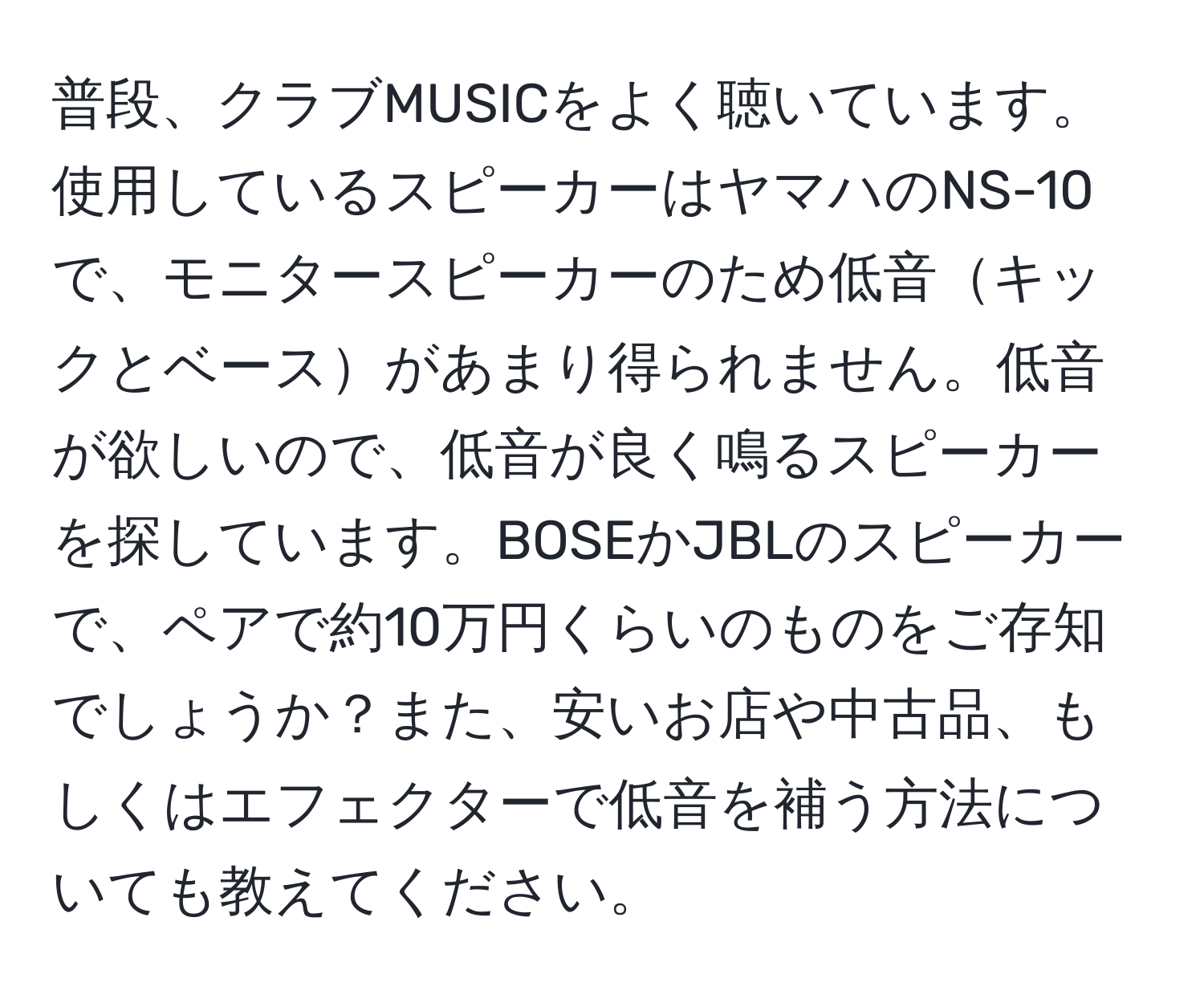 普段、クラブMUSICをよく聴いています。使用しているスピーカーはヤマハのNS-10で、モニタースピーカーのため低音キックとベースがあまり得られません。低音が欲しいので、低音が良く鳴るスピーカーを探しています。BOSEかJBLのスピーカーで、ペアで約10万円くらいのものをご存知でしょうか？また、安いお店や中古品、もしくはエフェクターで低音を補う方法についても教えてください。