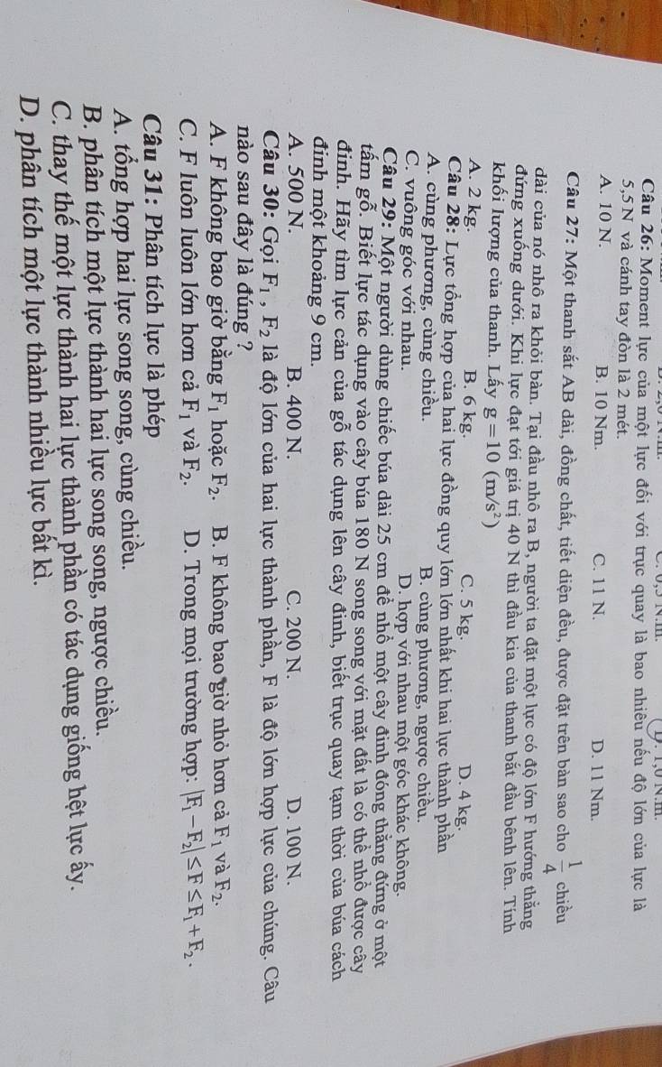 1,0 N.m
Câu 26: Moment lực của một lực đối với trục quay là bao nhiêu nếu độ lớn của lực là
5,5 N và cánh tay đòn là 2 mét.
A. 10 N. B. 10 Nm. C. 11 N. D. 11 Nm.
Câu 27: Một thanh sắt AB dài, đồng chất, tiết diện đều, được đặt trên bàn sao cho  1/4  chiều
dài của nó nhô ra khỏi bàn. Tại đầu nhô ra B, người ta đặt một lực có độ lớn F hướng thắng
đứng xuống dưới. Khi lực đạt tới giá trị 40 N thì đầu kia của thanh bắt đầu bênh lên. Tính
khối lượng của thanh. Lấy g=10(m/s^2)
A. 2 kg. B. 6 kg. C. 5 kg. D. 4 kg.
Câu 28: Lực tổng hợp của hai lực đồng quy lớn lớn nhất khi hai lực thành phần
A. cùng phương, cùng chiều. B. cùng phương, ngược chiều.
C. vuông góc với nhau. D. hợp với nhau một góc khác không.
Câu 29: Một người dùng chiếc búa dài 25 cm để nhổ một cây đinh đóng thằng đứng ở một
tấm gỗ. Biết lực tác dụng vào cây búa 180 N song song với mặt đất là có thể nhổ được cây
đinh. Hãy tìm lực cản của gỗ tác dụng lên cây đinh, biết trục quay tạm thời của búa cách
đinh một khoảng 9 cm.
A. 500 N. B. 400 N. C. 200 N. D. 100 N.
Câu 30: Gọi F_1,F_2 là độ lớn của hai lực thành phần, F là độ lớn hợp lực của chúng. Câu
nào sau đây là đúng ?
A. F không bao giờ bằng F_1 hoặc F_2. B. F không bao giờ nhỏ hơn cả F_1 và F_2.
C. F luôn luôn lớn hơn cả F_1 và F_2. D. Trong mọi trường hợp: |F_1-F_2|≤ F≤ F_1+F_2.
Câu 31: Phân tích lực là phép
A. tổng hợp hai lực song song, cùng chiều.
B. phân tích một lực thành hai lực song song, ngược chiều.
C. thay thế một lực thành hai lực thành phần có tác dụng giống hệt lực ấy.
D. phân tích một lực thành nhiều lực bất kì.