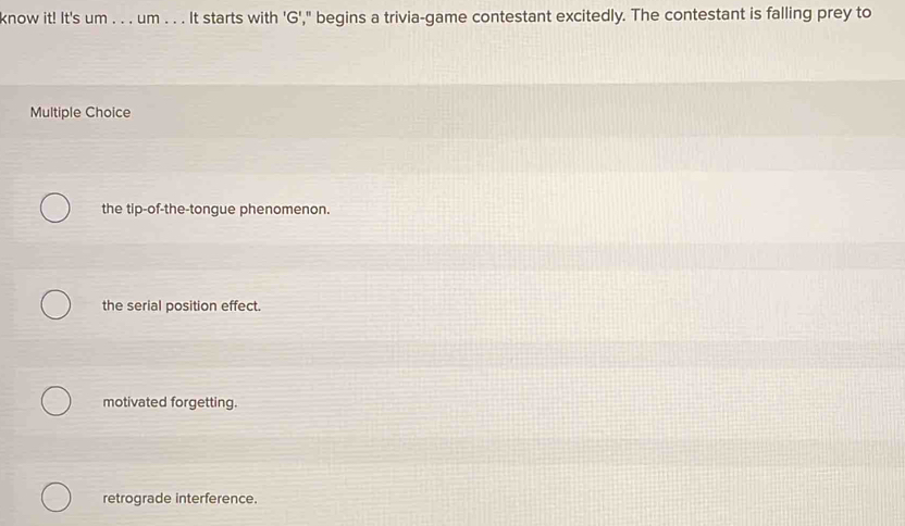 know it! It's um . . . um . . . It starts with 'G'," begins a trivia-game contestant excitedly. The contestant is falling prey to
Multiple Choice
the tip-of-the-tongue phenomenon.
the serial position effect.
motivated forgetting.
retrograde interference.