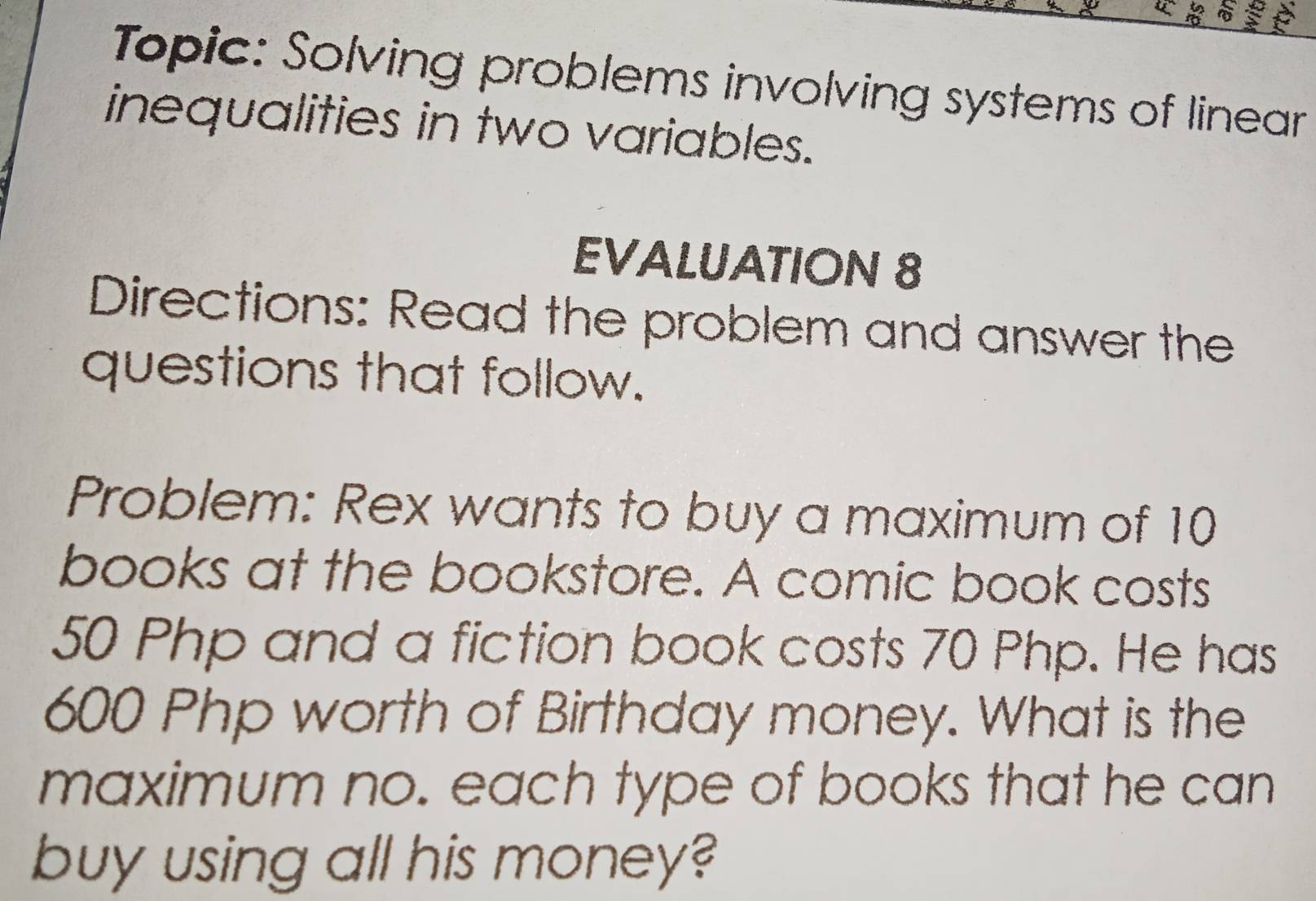 Topic: Solving problems involving systems of linear 
inequalities in two variables. 
EVALUATION 8 
Directions: Read the problem and answer the 
questions that follow. 
Problem: Rex wants to buy a maximum of 10
books at the bookstore. A comic book costs
50 Php and a fiction book costs 70 Php. He has
600 Php worth of Birthday money. What is the 
maximum no. each type of books that he can 
buy using all his money?