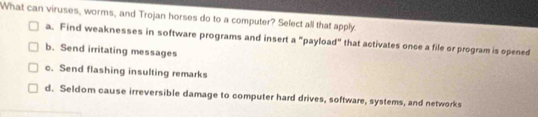 What can viruses, worms, and Trojan horses do to a computer? Select all that apply.
a. Find weaknesses in software programs and insert a "payload" that activates once a file or program is opened
b. Send irritating messages
c. Send flashing insulting remarks
d. Seldom cause irreversible damage to computer hard drives, software, systems, and networks