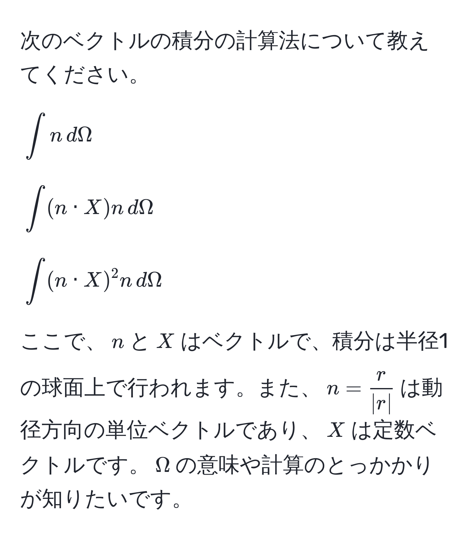 次のベクトルの積分の計算法について教えてください。  
[
∈t n , dOmega
]  
[
∈t (n · X) n , dOmega
]  
[
∈t (n · X)^2 n , dOmega
]  
ここで、$n$と$X$はベクトルで、積分は半径1の球面上で行われます。また、$n= r/|r| $は動径方向の単位ベクトルであり、$X$は定数ベクトルです。$Omega$の意味や計算のとっかかりが知りたいです。