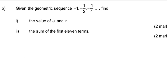 Given the geometric sequence -1, - 1/2 , - 1/4 , ·s , , find 
i) the value of a and r. 
(2 mar 
ii) the sum of the first eleven terms. 
(2 marl