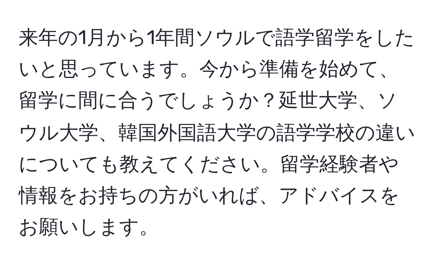 来年の1月から1年間ソウルで語学留学をしたいと思っています。今から準備を始めて、留学に間に合うでしょうか？延世大学、ソウル大学、韓国外国語大学の語学学校の違いについても教えてください。留学経験者や情報をお持ちの方がいれば、アドバイスをお願いします。