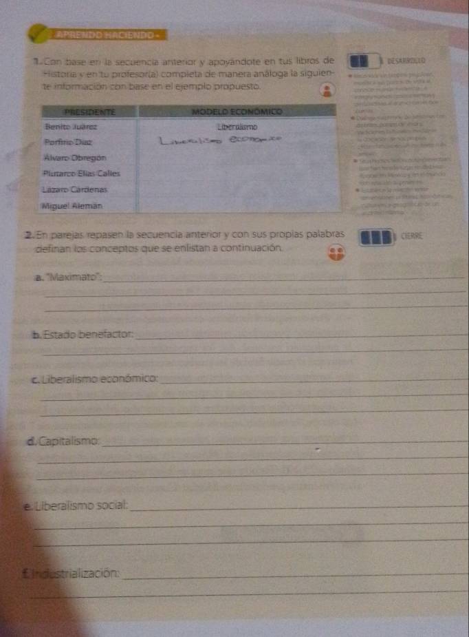 ApREvdo HACiENDo 
Con base en la secuencía anterior y apoyándote en tus libros de A DESANRZILLO 
Historia y en tu profesor(a) completa de manera análoga la siguien * Aee 
te información con base en el ejemplo propuesto. 

ae 




efesoc ón ee 
an t n M Ka de 2 = 



as a co a 

2.En parejas repasen la secuencía anterior y con sus propías palabras CIERRE 
definan los conceptos que se enlistan a continuación. 
a. ''Maximato'':_ 
_ 
_ 
b. Estado benefactor:_ 
_ 
c. Liberalismo económico:_ 
_ 
_ 
d. Capitalismo;_ 
_ 
_ 
e. Liberalismo social:_ 
_ 
_ 
* Indestrialización:_ 
_