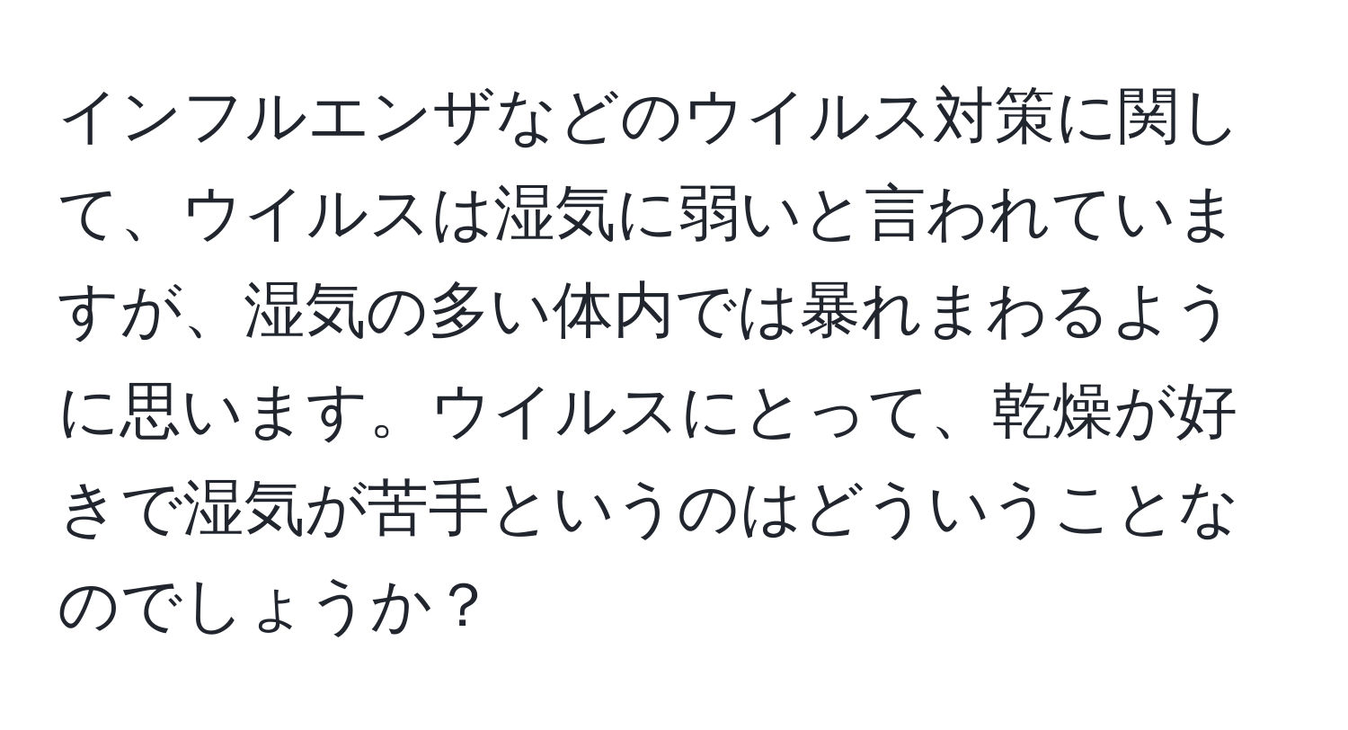 インフルエンザなどのウイルス対策に関して、ウイルスは湿気に弱いと言われていますが、湿気の多い体内では暴れまわるように思います。ウイルスにとって、乾燥が好きで湿気が苦手というのはどういうことなのでしょうか？