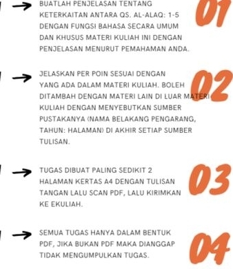 BUATLAH PENJELASAN TENTANG 
KETERKAΙTAN ANTARA QS. AL-ALAQ: 1-5 
DENGAN FUNGSI BAHASA SECARA UMUM 07
DAN KHUSUS MATERI KULIAH INI DENGAN 
Pénjélasan ménurut Pemahaman Anda 
JELASKAN PER POIN SESUAI DENGAN 
YANG ADA DALAM MATERI KULIAH. BOLEH 
KULIAH DENGAN MENYEBUTKAN SUMBER 
PUSTAKAΝYA (NAMA BELAKANG PENGARANG, 
TAHUN: HALAMAN) DI AKHIR SETIAP SUMBER 
TULISAN. 
TUGAS DIBUAT PALING SEDIKIT 2
HALAMAN KERTAS A4 DENGAN TULISAN 
TANGAN LALU SCAN PDF, LALU KIRIMKAN 03
KE EKULIAH. 
SEMUA TUGAS HANYA DALAM BENTUK
PDF, JIKA BUKAN PDF MAKA DIANGGAP 
TIDAK MENGUMPULKAN TUGAS.