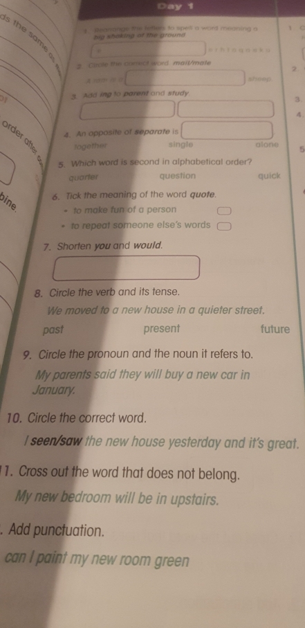 Day 1
1. Reanange the letters to spell a word meaning a 1 C
_s the same
big shaking of the ground
e er h t áqān k ù
_
2. Cirole the correct word mail/mate
2.
A n0/725 m sheep
_
21 3. Add ing to parent and study.
3.
4.
4. An opposite of separate is
a together single alone 5
5. Which word is second in alphabetical order?
quarter question quick
6. Tick the meaning of the word quote.
ine
to make fun of a person
to repeat someone else’s words
7. Shorten you and would.
8. Circle the verb and its tense.
We moved to a new house in a quieter street.
past present future
9. Circle the pronoun and the noun it refers to.
My parents said they will buy a new car in
January.
10. Circle the correct word.
I seen/saw the new house yesterday and it's great.
1. Cross out the word that does not belong.
My new bedroom will be in upstairs.
. Add punctuation.
can I paint my new room green