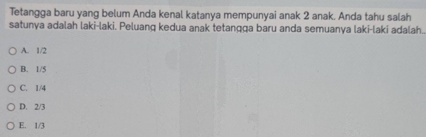 Tetangga baru yang belum Anda kenal katanya mempunyai anak 2 anak. Anda tahu salah
satunya adalah laki-laki. Peluang kedua anak tetangga baru anda semuanya laki-laki adalah..
A. 1/2
B. 1/5
C. 1/4
D. 2/3
E. 1/3