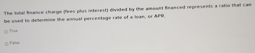 The total finance charge (fees plus interest) divided by the amount financed represents a ratio that can
be used to determine the annual percentage rate of a loan, or APR.
True
False