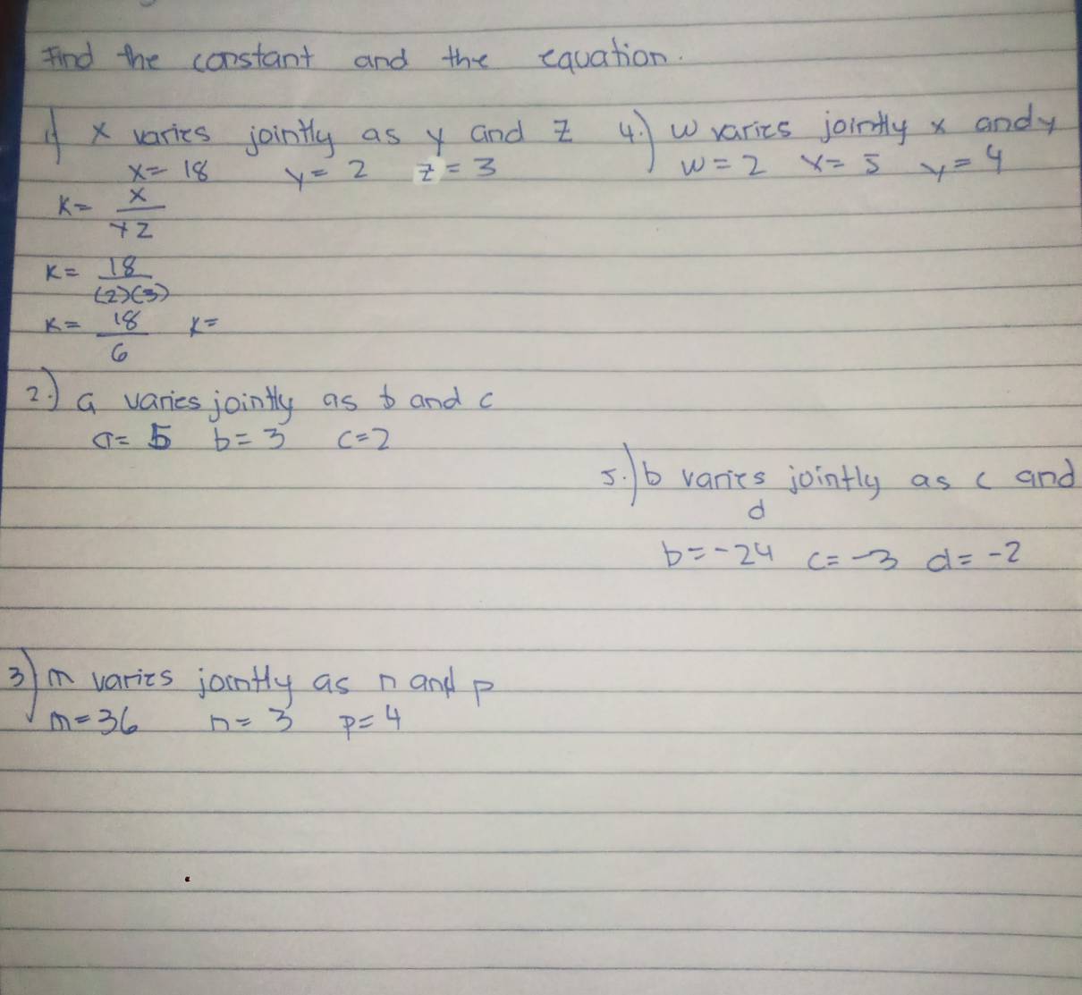 find the constant and the equation.
x varies jointly as y and z 4)Warics jointly x andy
x=18 y=2 z=3
w=2 x=5 y=4
k= x/yz 
k= 18/(2)(3) 
k= 18/6  k=
2 ) a varies jointly as b and c
a=5 b=3 c=2
5. / b varics jointly as (and
d
b=-24 c=-3 d=-2
3 m varies jontly as namdp
m=36 n=3 p=4