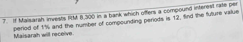 If Maisarah invests RM 8,300 in a bank which offers a compound interest rate per 
period of 1% and the number of compounding periods is 12, find the future value 
Maisarah will receive.