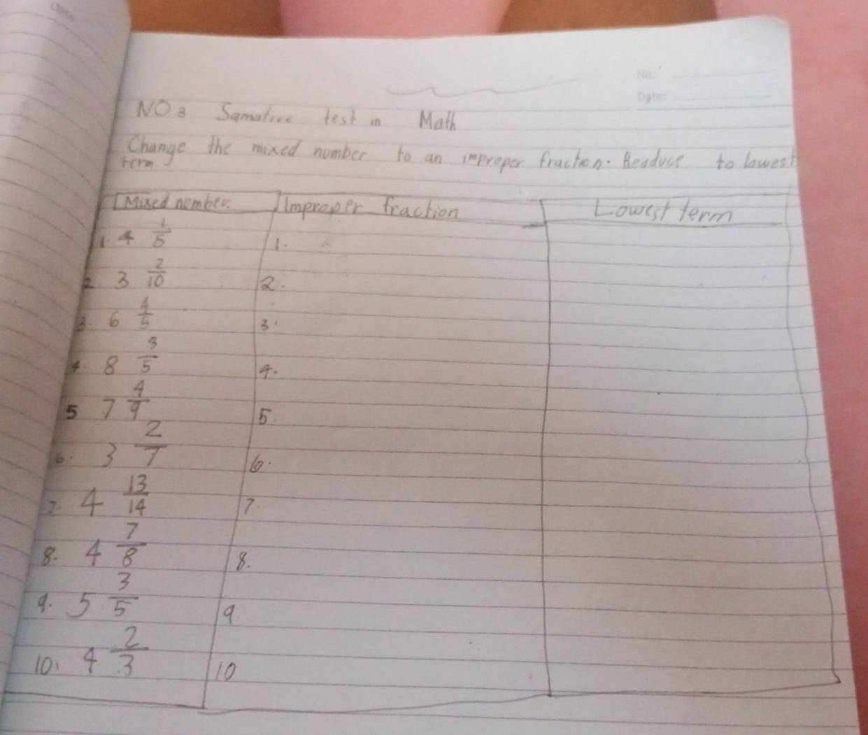 NO 3 Samatire test in Math 
Change the mixed number to an improper fraction. Beaduce to lowes! 
ferm 
IMised number. Improper fraction 
Louest term
 1/5 
1. 
k 3 2/10 
Q. 
B. 6 4/5 
3 
4 8 3/5 
4. 
5 7 4/9 
5 
6 3 2/7 
1.
4 13/14 
7. 
8. 4 7/8 
8. 
9. 5 3/5 
9. 
10. 4 2/3 
10