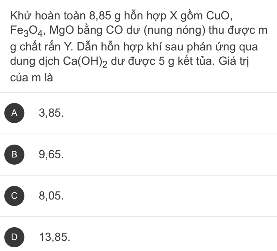 Khử hoàn toàn 8,85 g hỗn hợp X gồm CuO,
Fe_3O_4 , MgO bằng CO dư (nung nóng) thu được m
g chất rắn Y. Dẫn hỗn hợp khí sau phản ứng qua
dung dịch Ca(OH)_2 dư được 5 g kết tủa. Giá trị
của m là
A ) 3,85.
B 9,65.
C 8,05.
D  13,85.