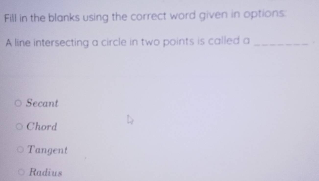 Fill in the blanks using the correct word given in options:
A line intersecting a circle in two points is called a_
Secant
Chord
Tangent
Radius