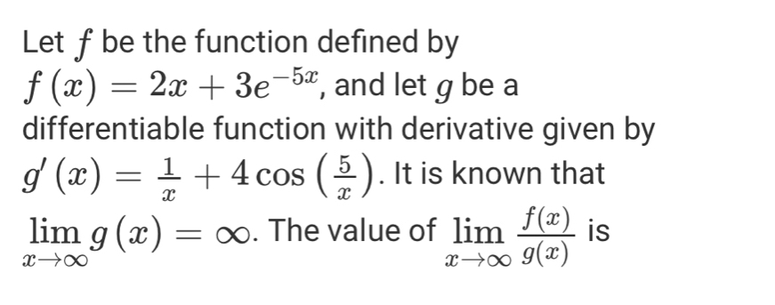 Let f be the function defined by
f(x)=2x+3e^(-5x) , and let g be a 
differentiable function with derivative given by
g'(x)= 1/x +4cos ( 5/x ). It is known that
limlimits _xto ∈fty g(x)=∈fty. The value of limlimits _xto ∈fty  f(x)/g(x)  is