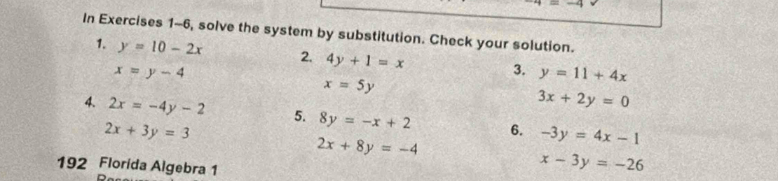 -4
In Exercises 1-6, solve the system by substitution. Check your solution. 
1. y=10-2x
2. 4y+1=x
x=y-4
3. y=11+4x
x=5y
4. 2x=-4y-2
3x+2y=0
5. 8y=-x+2
2x+3y=3
6. -3y=4x-1
2x+8y=-4
192 Florida Algebra 1
x-3y=-26