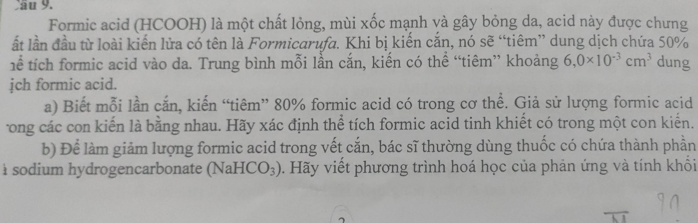 Formic acid (HCOOH) là một chất lỏng, mùi xốc mạnh và gây bỏng da, acid này được chưng 
ất lần đầu từ loài kiến lửa có tên là Formicarufa. Khi bị kiến cắn, nó sẽ “tiêm” dung dịch chứa 50%
ể tích formic acid vào da. Trung bình mỗi lần cắn, kiến có thể “tiêm” khoảng 6,0* 10^(-3)cm^3 dung 
ịch formic acid. 
a) Biết mỗi lần cắn, kiến “tiêm” 80% formic acid có trong cơ thể. Giả sử lượng formic acid 
rong các con kiến là bằng nhau. Hãy xác định thể tích formic acid tinh khiết có trong một con kiến. 
b) Để làm giảm lượng formic acid trong vết cắn, bác sĩ thường dùng thuốc có chứa thành phần 
à sodium hydrogencarbonate (NaH CO_3). Hãy viết phương trình hoá học của phản ứng và tính khối