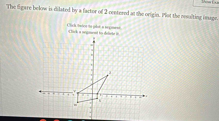 Show Exa 
The figure below is dilated by a factor of 2 centered at the origin. Plot the resulting image. 
Click twice to plot a segment. 
Click a segment to delete it.