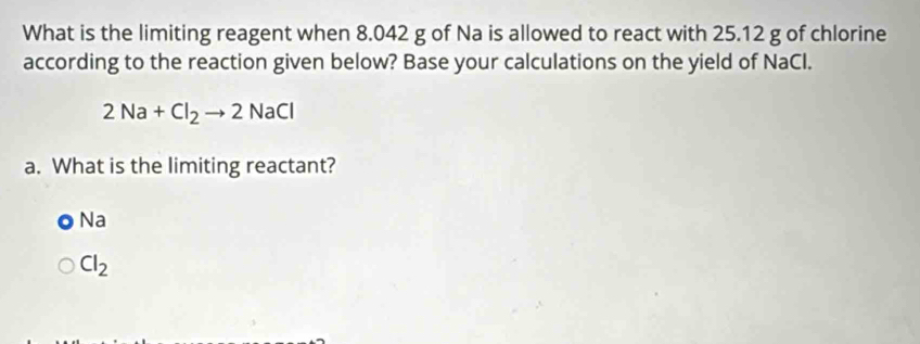 What is the limiting reagent when 8.042 g of Na is allowed to react with 25.12 g of chlorine
according to the reaction given below? Base your calculations on the yield of NaCl.
2Na+Cl_2to 2NaCl
a. What is the limiting reactant?
Na
Cl_2