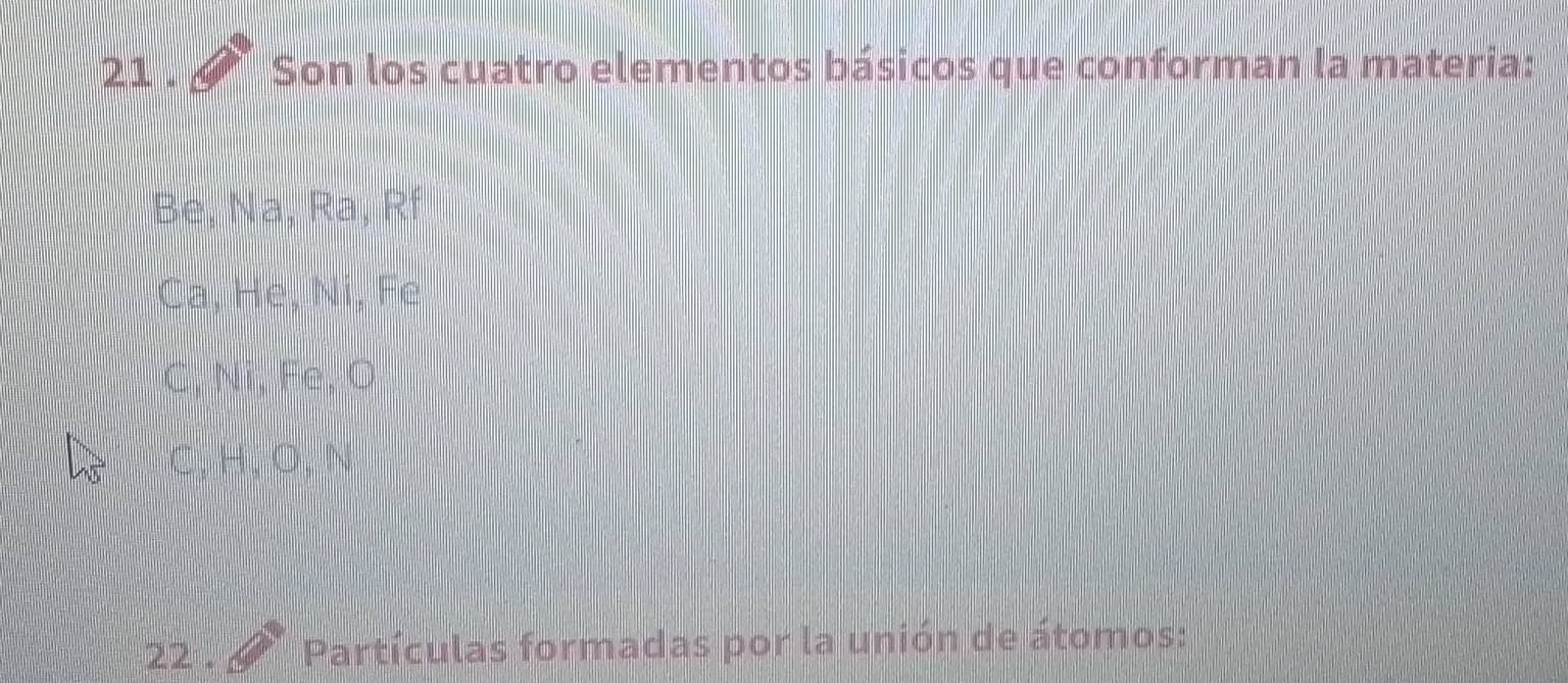 21 . Son los cuatro elementos básicos que conforman la materia:
Be, Na, Ra, Rí
Ca, Hẹ, Ni, Fe
G, Ni, Fe, O
C, H, O, N
22 . Partículas formadas por la unión de átomos: