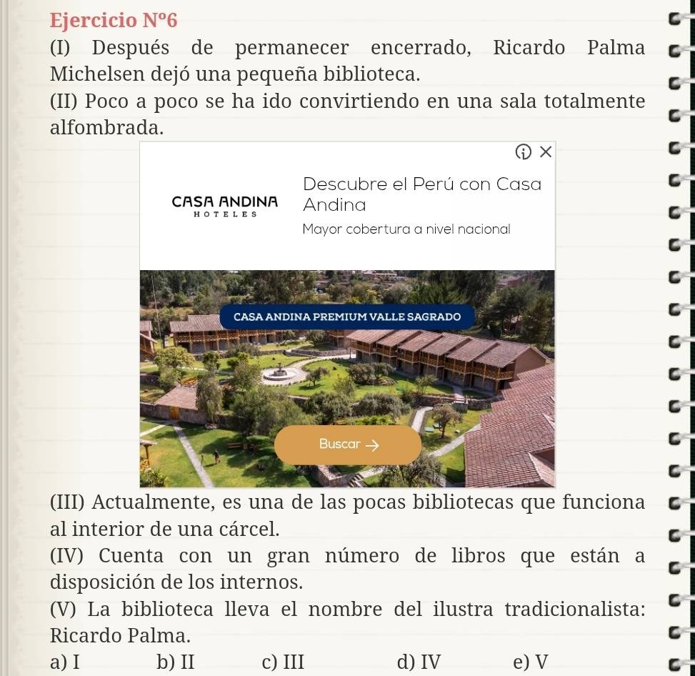 Ejercicio N°6 C
(I) Después de permanecer encerrado, Ricardo Palma C
Michelsen dejó una pequeña biblioteca.
(II) Poco a poco se ha ido convirtiendo en una sala totalmente
C
alfombrada.
D* 
C
Descubre el Perú con Casa
C
CASA ANDINA Andina C
H O T EL E S
Mayor cobertura a nivel nacional
C
C
C
C
(III) Actualmente, es una de las pocas bibliotecas que funciona
al interior de una cárcel.
(IV) Cuenta con un gran número de libros que están a
disposición de los internos.
(V) La biblioteca lleva el nombre del ilustra tradicionalista:
Ricardo Palma.
a) I b) II c) III d) IV e) V
C