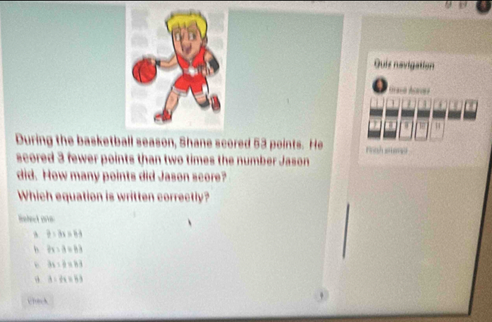 Quis navigation
Graco Acavez
1
4
W 51
During the basketball season, Shane scored 53 points. He Fah smong
scored 3 fewer points than two times the number Jason
did. How many points did Jason score?
Which equation is written correctly?
Refect one:
B. 2=3x>63
b. 2x-a=83
362/ 6=83
θ a=2x=53
Check