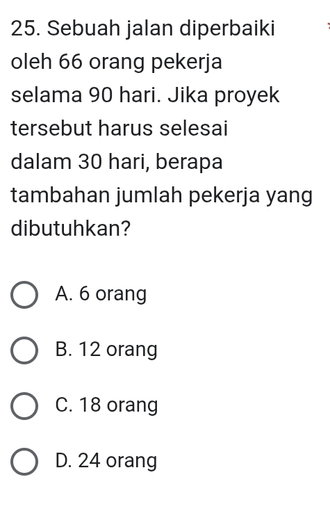 Sebuah jalan diperbaiki
oleh 66 orang pekerja
selama 90 hari. Jika proyek
tersebut harus selesai
dalam 30 hari, berapa
tambahan jumlah pekerja yang
dibutuhkan?
A. 6 orang
B. 12 orang
C. 18 orang
D. 24 orang