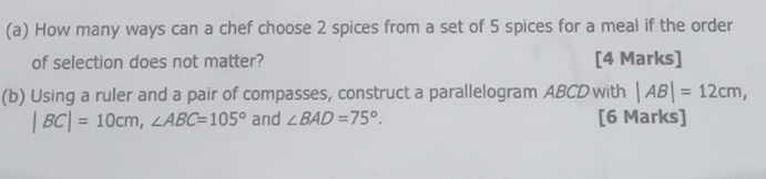 How many ways can a chef choose 2 spices from a set of 5 spices for a meal if the order 
of selection does not matter? [4 Marks] 
(b) Using a ruler and a pair of compasses, construct a parallelogram ABCD with |AB|=12cm,
|BC|=10cm, ∠ ABC=105° and ∠ BAD=75°. [6 Marks]