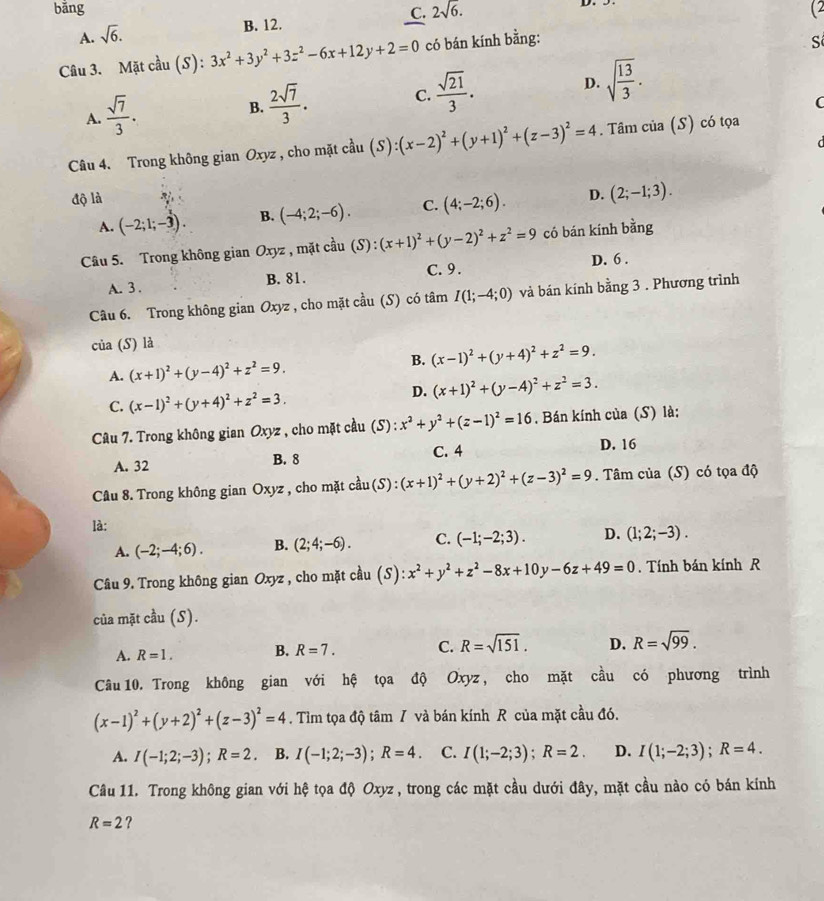 bǎng 2sqrt(6.) (2
C.
A. sqrt(6).
B. 12.
Câu 3. Mặt cầu (S): 3x^2+3y^2+3z^2-6x+12y+2=0 có bán kính bằng:
S
A.  sqrt(7)/3 .
B.  2sqrt(7)/3 . C.  sqrt(21)/3 . D. sqrt(frac 13)3.
C
d
Câu 4. Trong không gian Oxyz , cho mặt cau(au(S):(x-2)^2+(y+1)^2+(z-3)^2=4. Tâm của (S) có tọa
độ là
A. (-2;1;-3). B. (-4;2;-6). C. (4;-2;6). D. (2;-1;3).
Câu 5. Trong không gian Oxyz , mặt cầu beginarrayr uparrow  au(S):(x+1)^2+(y-2)^2+z^2=9endarray có bán kính bằng
D. 6 .
A. 3 . B. 81. C.9.
Câu 6. Trong không gian Oxyz , cho mặt cầu (S) có tâm I(1;-4;0) và bán kính bằng 3 . Phương trình
của (S) là
A. (x+1)^2+(y-4)^2+z^2=9. B. (x-1)^2+(y+4)^2+z^2=9.
C. (x-1)^2+(y+4)^2+z^2=3.
D. (x+1)^2+(y-A)^2+z^2=3.
Câu 7. Trong không gian Oxyz , cho mặt cầu (S) : x^2+y^2+(z-1)^2=16. Bán kính của (S) là:
A. 32 B. 8 C. 4 D. 16
Câu 8. Trong không gian Oxyz , cho mặt cầu (S) : :(x+1)^2+(y+2)^2+(z-3)^2=9. Tâm của (S) có tọa độ
là:
A. (-2;-4;6). B. (2;4;-6). C. (-1;-2;3). D. (1;2;-3).
Câu 9. Trong không gian Oxyz , cho mặt cầu (S) x^2+y^2+z^2-8x+10y-6z+49=0. Tính bán kính R
của mặt cầu (S).
A. R=1. B. R=7. C. R=sqrt(151). D. R=sqrt(99).
Câu 10. Trong không gian với hệ tọa độ Oxyz , cho mặt cầu có phương trình
(x-1)^2+(y+2)^2+(z-3)^2=4. Tìm tọa độ tâm / và bán kính R của mặt cầu đó.
A. I(-1;2;-3);R=2 B. I(-1;2;-3);R=4 C. I(1;-2;3);R=2. D. I(1;-2;3);R=4.
Câu 11. Trong không gian với hệ tọa độ Oxyz , trong các mặt cầu dưới đây, mặt cầu nào có bán kính
R=2 ?