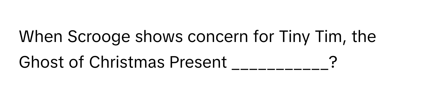 When Scrooge shows concern for Tiny Tim, the Ghost of Christmas Present ___________?