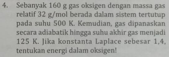 Sebanyak 160 g gas oksigen dengan massa gas 
relatif 32 g/mol berada dalam sistem tertutup 
pada suhu 500 K. Kemudian, gas dipanaskan 
secara adiabatik hingga suhu akhir gas menjadi
125 K. Jika konstanta Laplace sebesar 1,4, 
tentukan energi dalam oksigen!