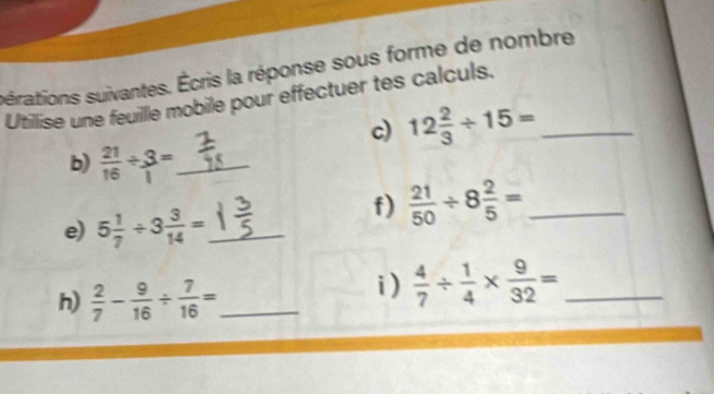 sérations suivantes. Écris la réponse sous forme de nombre 
Utilise une feuille mobile pour effectuer tes calculs. 
c) 12 2/3 / 15= _ 
b)  21/16 / 3= _ 
e) 5 1/7 / 3 3/14 = _ 
f)  21/50 / 8 2/5 = _ 
h)  2/7 - 9/16 /  7/16 = _ 
i)  4/7 /  1/4 *  9/32 = _